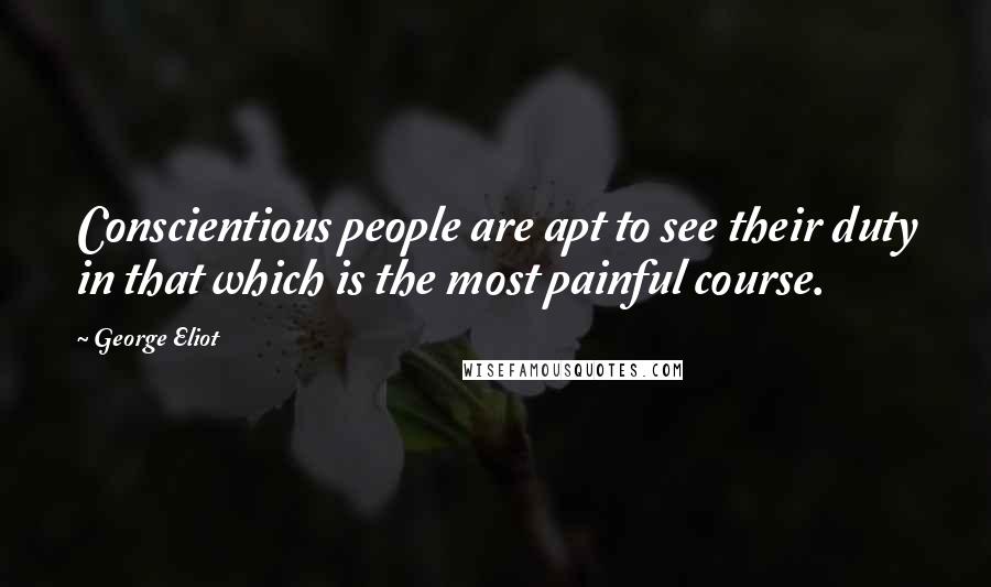 George Eliot Quotes: Conscientious people are apt to see their duty in that which is the most painful course.