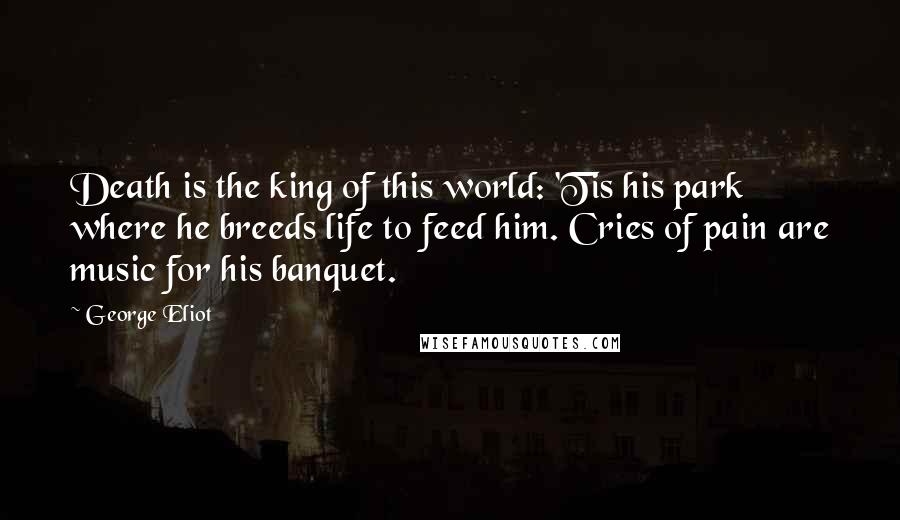 George Eliot Quotes: Death is the king of this world: 'Tis his park where he breeds life to feed him. Cries of pain are music for his banquet.