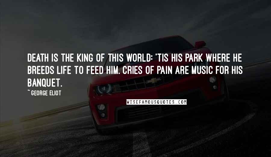 George Eliot Quotes: Death is the king of this world: 'Tis his park where he breeds life to feed him. Cries of pain are music for his banquet.