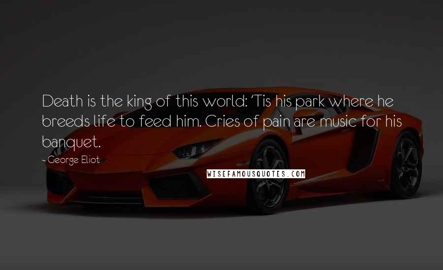 George Eliot Quotes: Death is the king of this world: 'Tis his park where he breeds life to feed him. Cries of pain are music for his banquet.