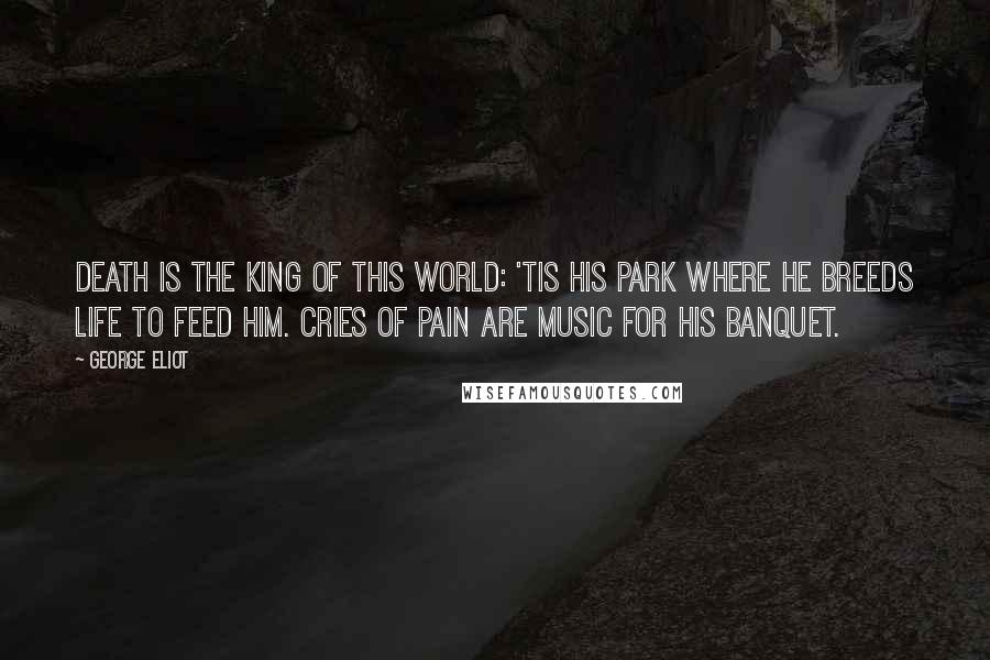 George Eliot Quotes: Death is the king of this world: 'Tis his park where he breeds life to feed him. Cries of pain are music for his banquet.