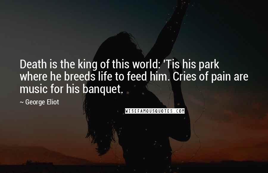 George Eliot Quotes: Death is the king of this world: 'Tis his park where he breeds life to feed him. Cries of pain are music for his banquet.
