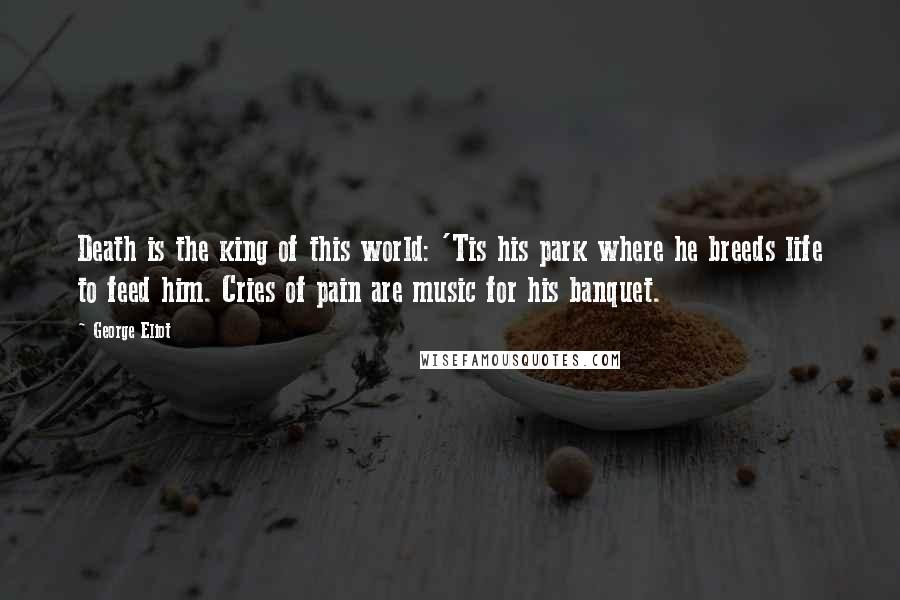 George Eliot Quotes: Death is the king of this world: 'Tis his park where he breeds life to feed him. Cries of pain are music for his banquet.