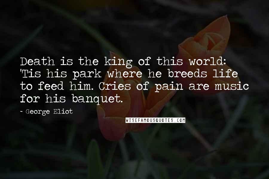 George Eliot Quotes: Death is the king of this world: 'Tis his park where he breeds life to feed him. Cries of pain are music for his banquet.