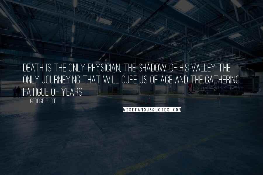 George Eliot Quotes: Death is the only physician, the shadow of his valley the only journeying that will cure us of age and the gathering fatigue of years.