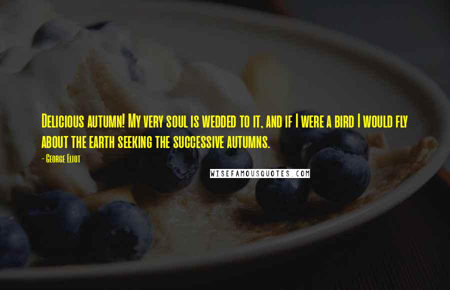 George Eliot Quotes: Delicious autumn! My very soul is wedded to it, and if I were a bird I would fly about the earth seeking the successive autumns.