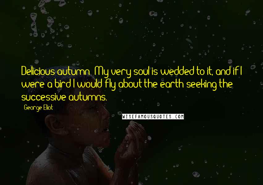 George Eliot Quotes: Delicious autumn! My very soul is wedded to it, and if I were a bird I would fly about the earth seeking the successive autumns.