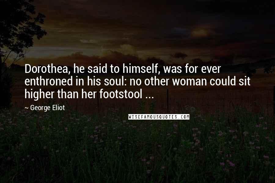 George Eliot Quotes: Dorothea, he said to himself, was for ever enthroned in his soul: no other woman could sit higher than her footstool ...