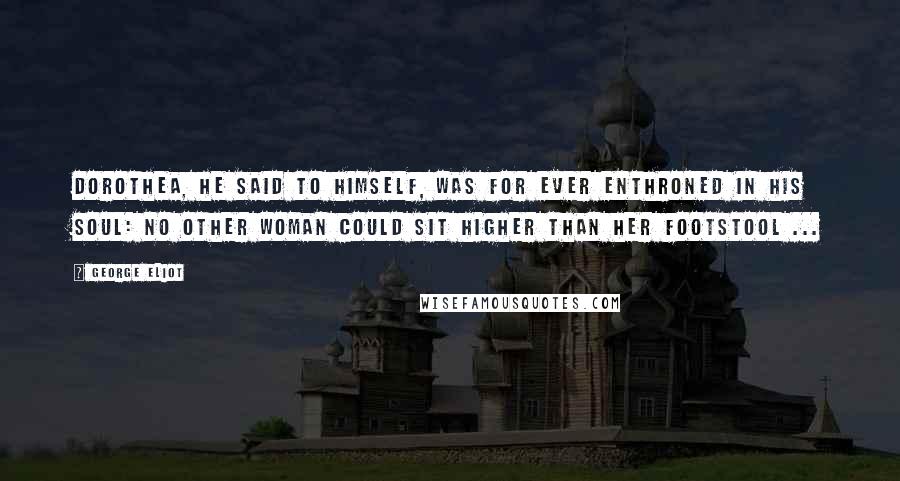 George Eliot Quotes: Dorothea, he said to himself, was for ever enthroned in his soul: no other woman could sit higher than her footstool ...