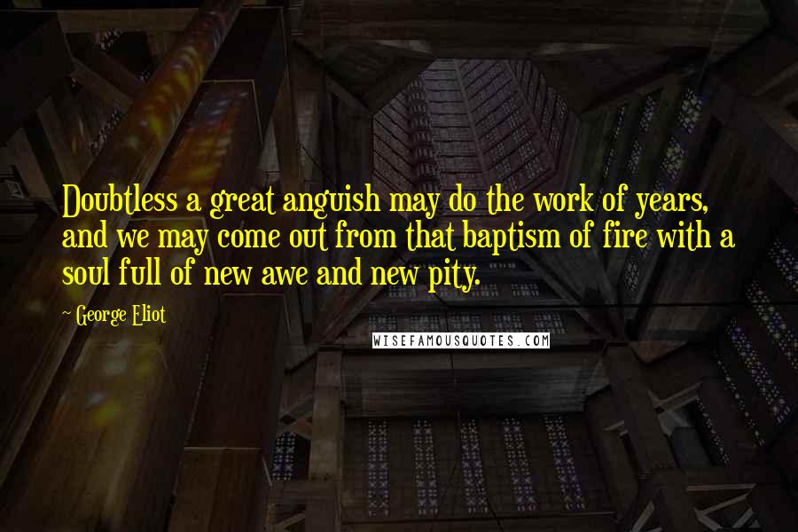 George Eliot Quotes: Doubtless a great anguish may do the work of years, and we may come out from that baptism of fire with a soul full of new awe and new pity.