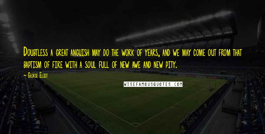 George Eliot Quotes: Doubtless a great anguish may do the work of years, and we may come out from that baptism of fire with a soul full of new awe and new pity.