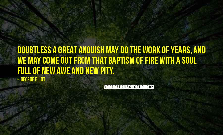 George Eliot Quotes: Doubtless a great anguish may do the work of years, and we may come out from that baptism of fire with a soul full of new awe and new pity.