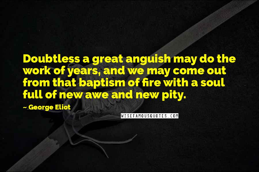 George Eliot Quotes: Doubtless a great anguish may do the work of years, and we may come out from that baptism of fire with a soul full of new awe and new pity.