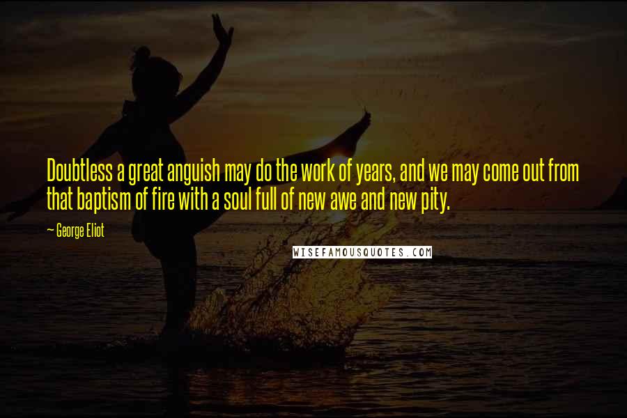 George Eliot Quotes: Doubtless a great anguish may do the work of years, and we may come out from that baptism of fire with a soul full of new awe and new pity.