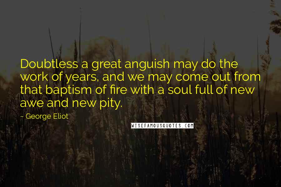 George Eliot Quotes: Doubtless a great anguish may do the work of years, and we may come out from that baptism of fire with a soul full of new awe and new pity.