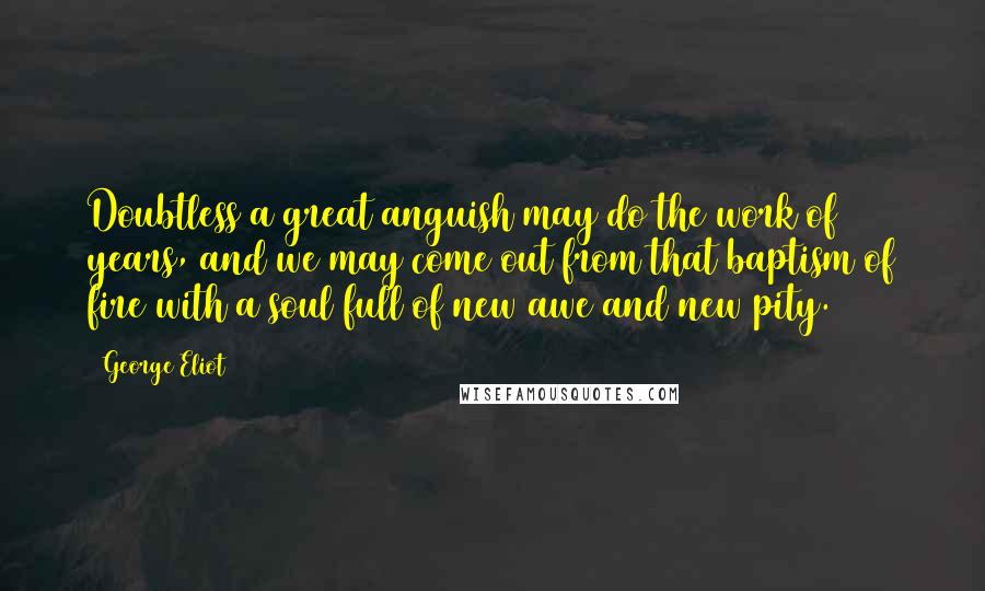 George Eliot Quotes: Doubtless a great anguish may do the work of years, and we may come out from that baptism of fire with a soul full of new awe and new pity.