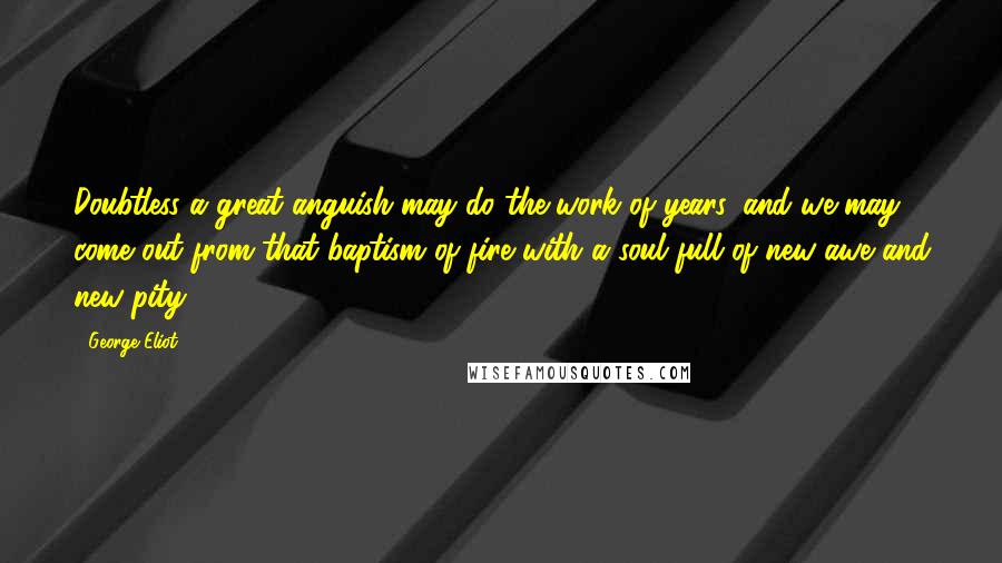 George Eliot Quotes: Doubtless a great anguish may do the work of years, and we may come out from that baptism of fire with a soul full of new awe and new pity.
