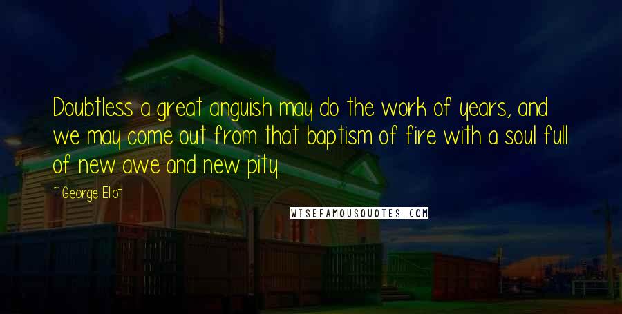 George Eliot Quotes: Doubtless a great anguish may do the work of years, and we may come out from that baptism of fire with a soul full of new awe and new pity.