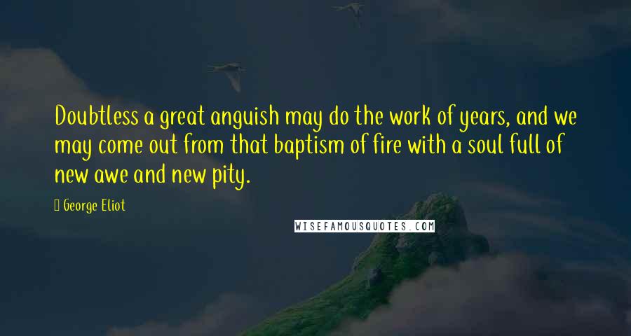 George Eliot Quotes: Doubtless a great anguish may do the work of years, and we may come out from that baptism of fire with a soul full of new awe and new pity.