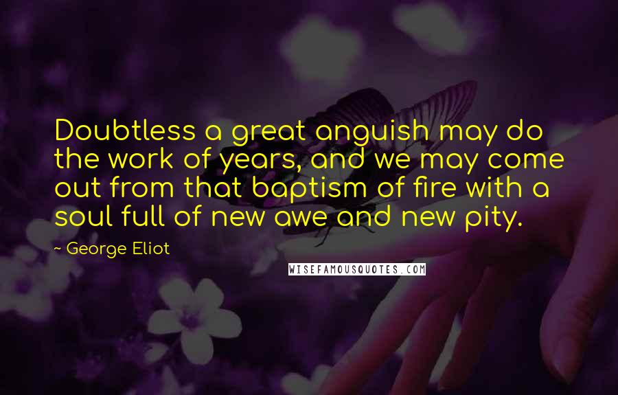George Eliot Quotes: Doubtless a great anguish may do the work of years, and we may come out from that baptism of fire with a soul full of new awe and new pity.