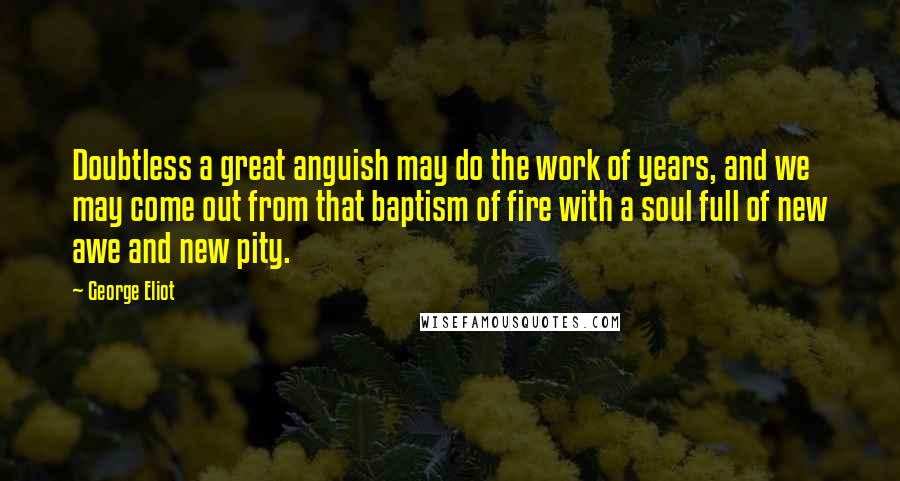 George Eliot Quotes: Doubtless a great anguish may do the work of years, and we may come out from that baptism of fire with a soul full of new awe and new pity.