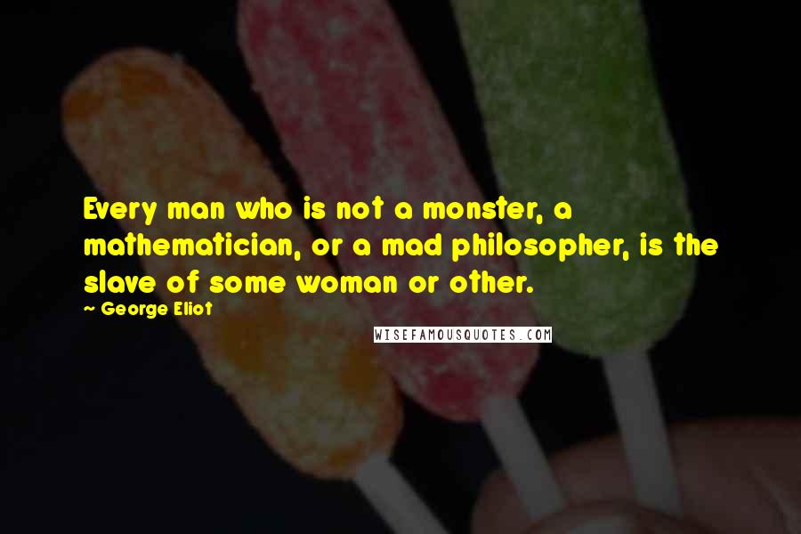 George Eliot Quotes: Every man who is not a monster, a mathematician, or a mad philosopher, is the slave of some woman or other.