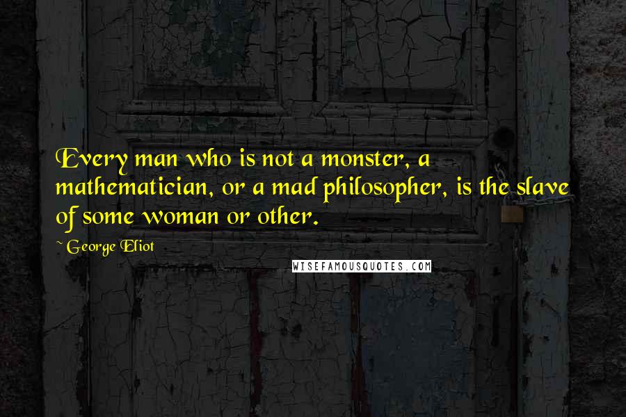 George Eliot Quotes: Every man who is not a monster, a mathematician, or a mad philosopher, is the slave of some woman or other.