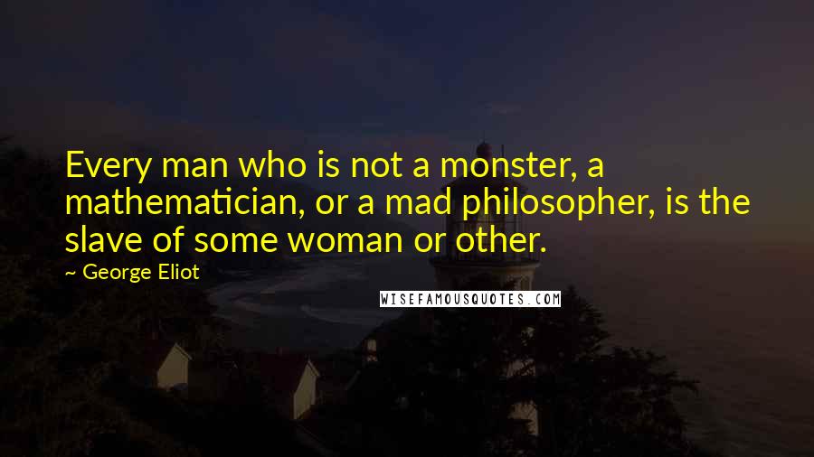 George Eliot Quotes: Every man who is not a monster, a mathematician, or a mad philosopher, is the slave of some woman or other.