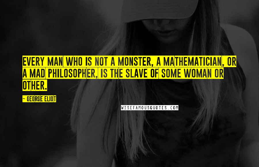 George Eliot Quotes: Every man who is not a monster, a mathematician, or a mad philosopher, is the slave of some woman or other.