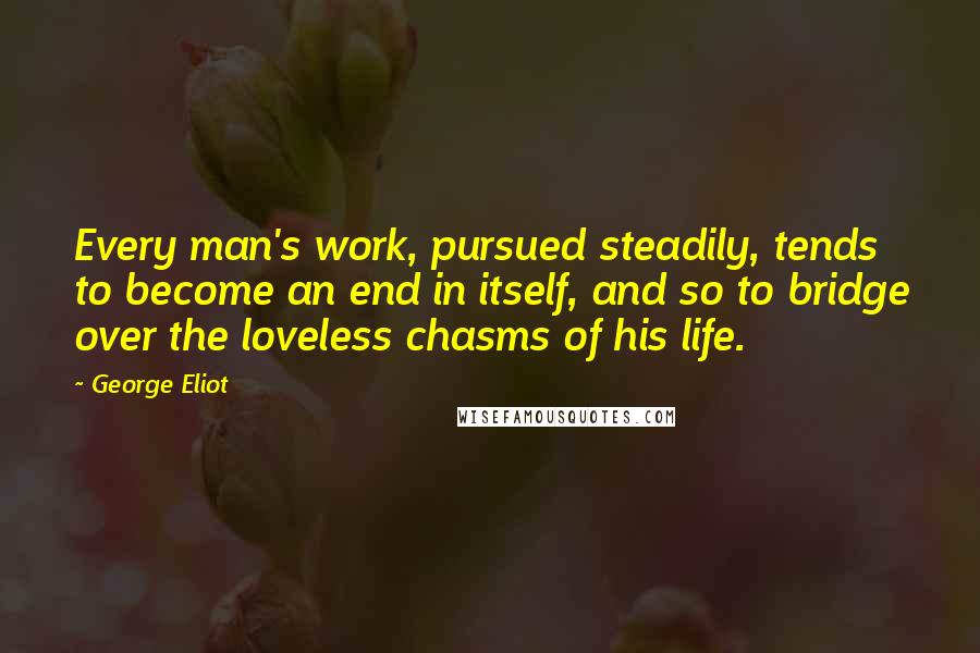 George Eliot Quotes: Every man's work, pursued steadily, tends to become an end in itself, and so to bridge over the loveless chasms of his life.