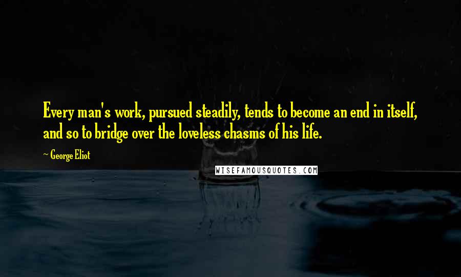 George Eliot Quotes: Every man's work, pursued steadily, tends to become an end in itself, and so to bridge over the loveless chasms of his life.