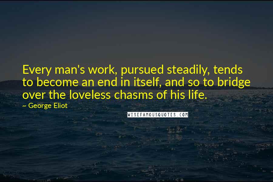 George Eliot Quotes: Every man's work, pursued steadily, tends to become an end in itself, and so to bridge over the loveless chasms of his life.