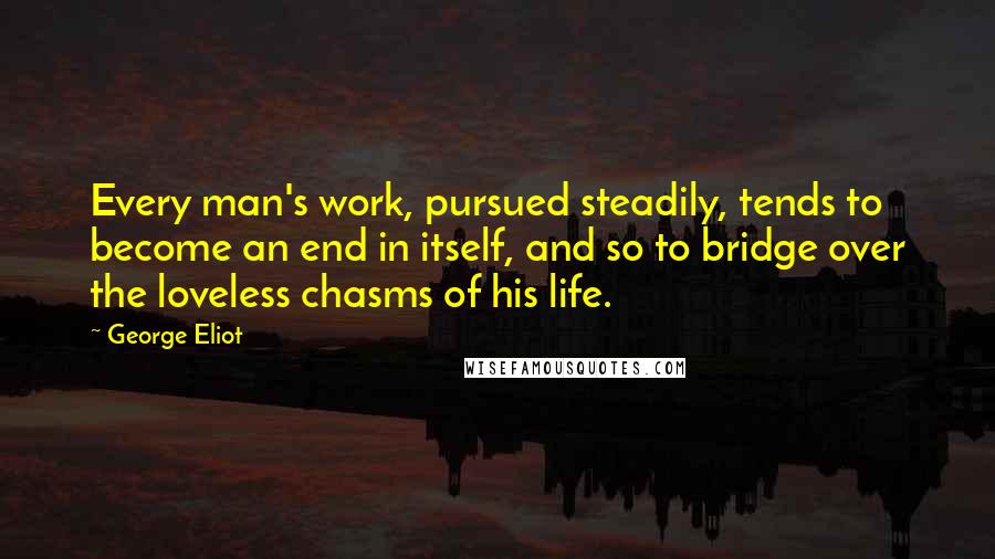 George Eliot Quotes: Every man's work, pursued steadily, tends to become an end in itself, and so to bridge over the loveless chasms of his life.