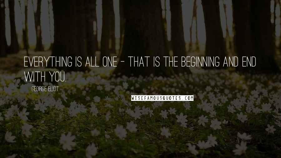 George Eliot Quotes: Everything is all one - that is the beginning and end with you.