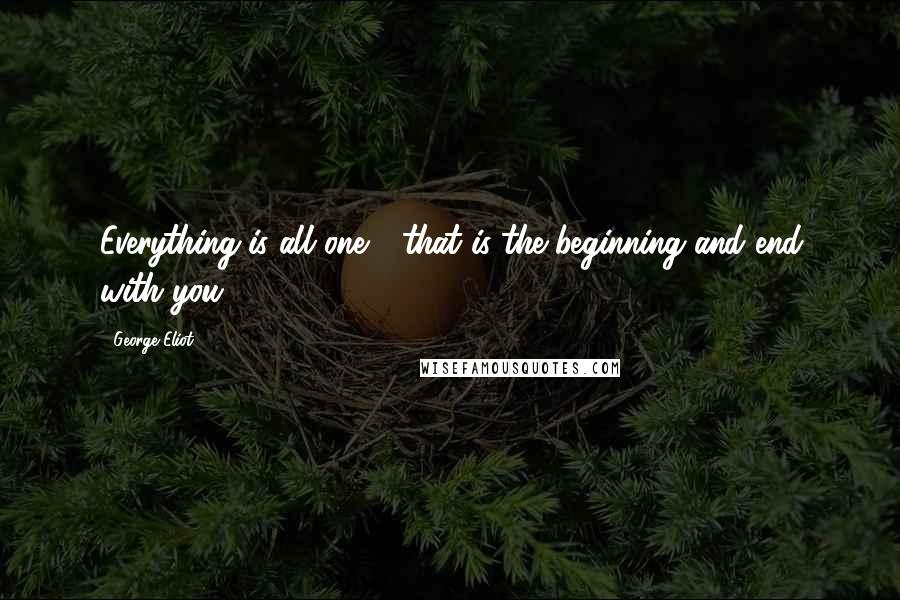George Eliot Quotes: Everything is all one - that is the beginning and end with you.