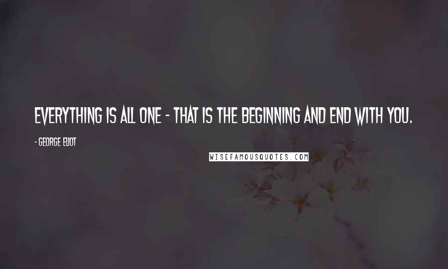 George Eliot Quotes: Everything is all one - that is the beginning and end with you.