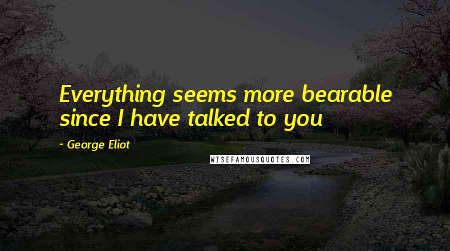 George Eliot Quotes: Everything seems more bearable since I have talked to you