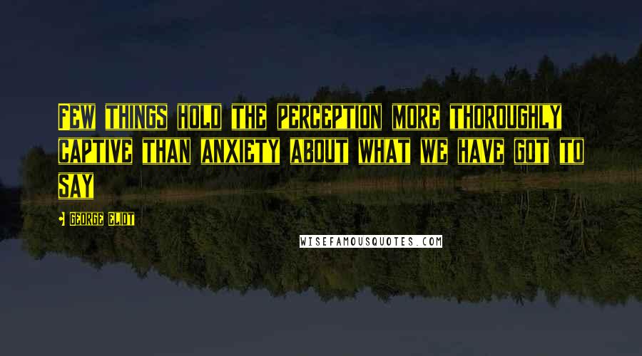 George Eliot Quotes: Few things hold the perception more thoroughly captive than anxiety about what we have got to say