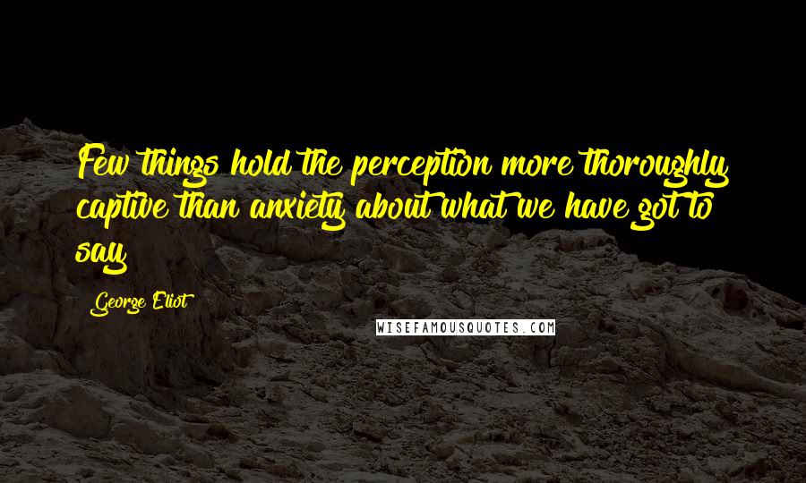 George Eliot Quotes: Few things hold the perception more thoroughly captive than anxiety about what we have got to say