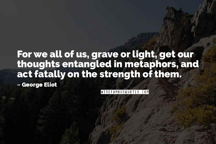 George Eliot Quotes: For we all of us, grave or light, get our thoughts entangled in metaphors, and act fatally on the strength of them.