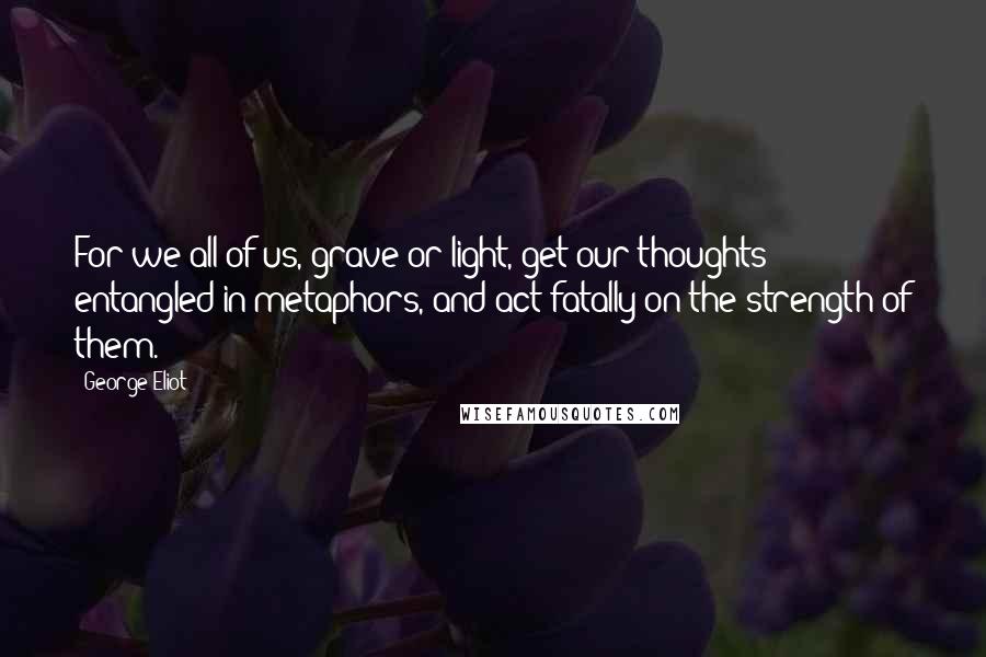 George Eliot Quotes: For we all of us, grave or light, get our thoughts entangled in metaphors, and act fatally on the strength of them.
