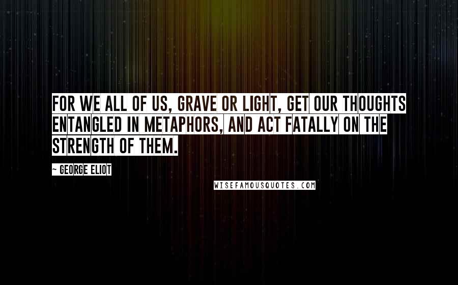 George Eliot Quotes: For we all of us, grave or light, get our thoughts entangled in metaphors, and act fatally on the strength of them.