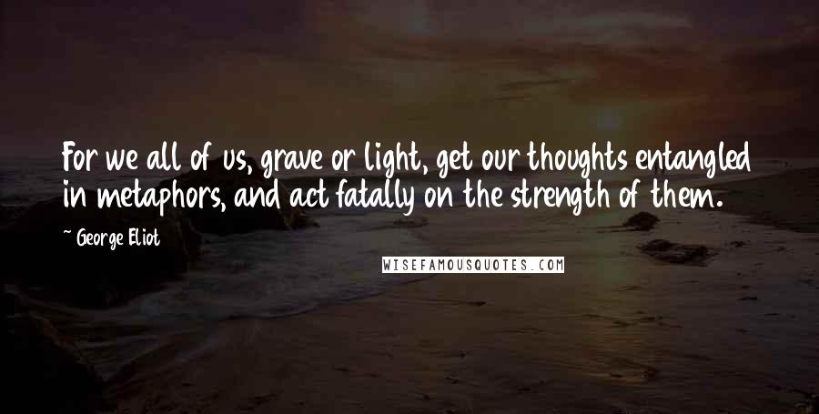 George Eliot Quotes: For we all of us, grave or light, get our thoughts entangled in metaphors, and act fatally on the strength of them.