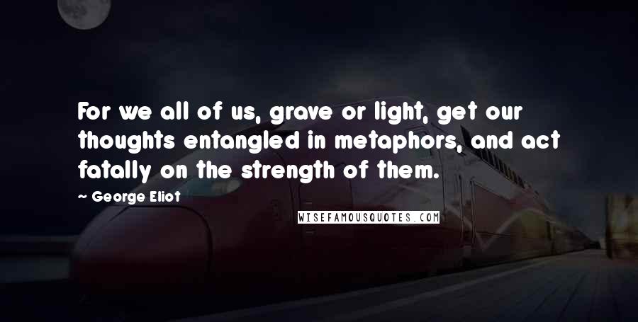 George Eliot Quotes: For we all of us, grave or light, get our thoughts entangled in metaphors, and act fatally on the strength of them.