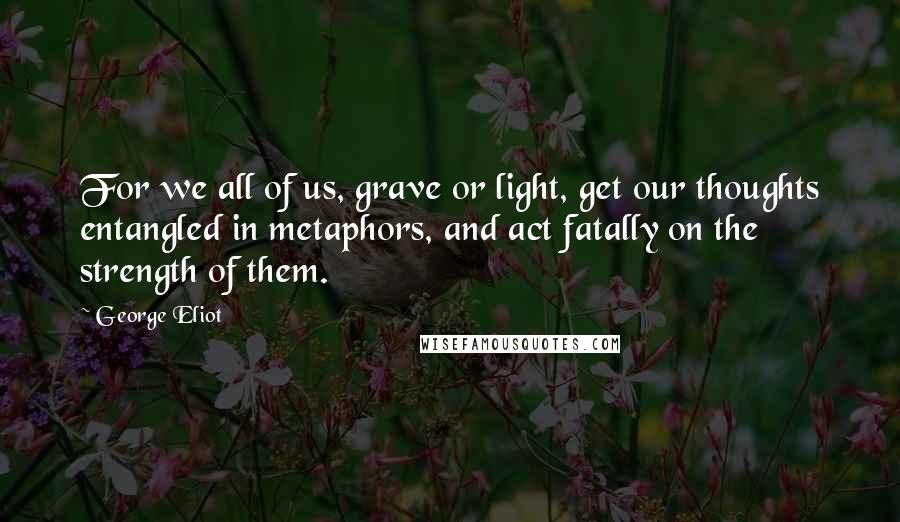 George Eliot Quotes: For we all of us, grave or light, get our thoughts entangled in metaphors, and act fatally on the strength of them.