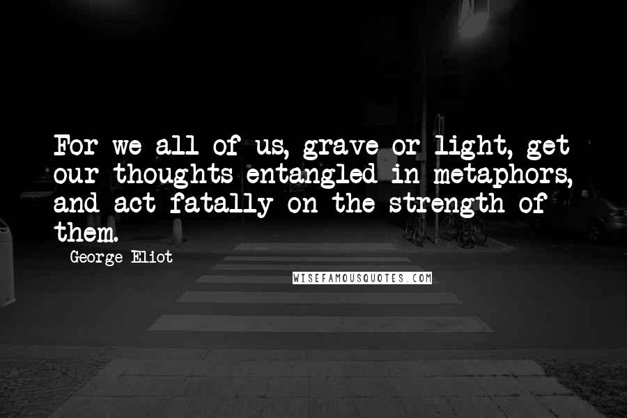 George Eliot Quotes: For we all of us, grave or light, get our thoughts entangled in metaphors, and act fatally on the strength of them.