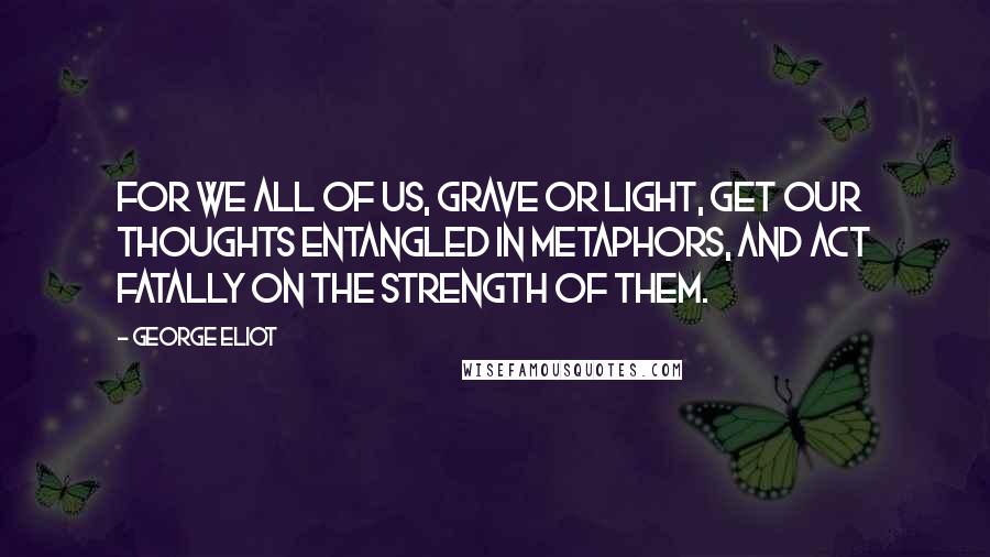 George Eliot Quotes: For we all of us, grave or light, get our thoughts entangled in metaphors, and act fatally on the strength of them.