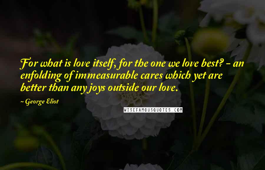 George Eliot Quotes: For what is love itself, for the one we love best? - an enfolding of immeasurable cares which yet are better than any joys outside our love.