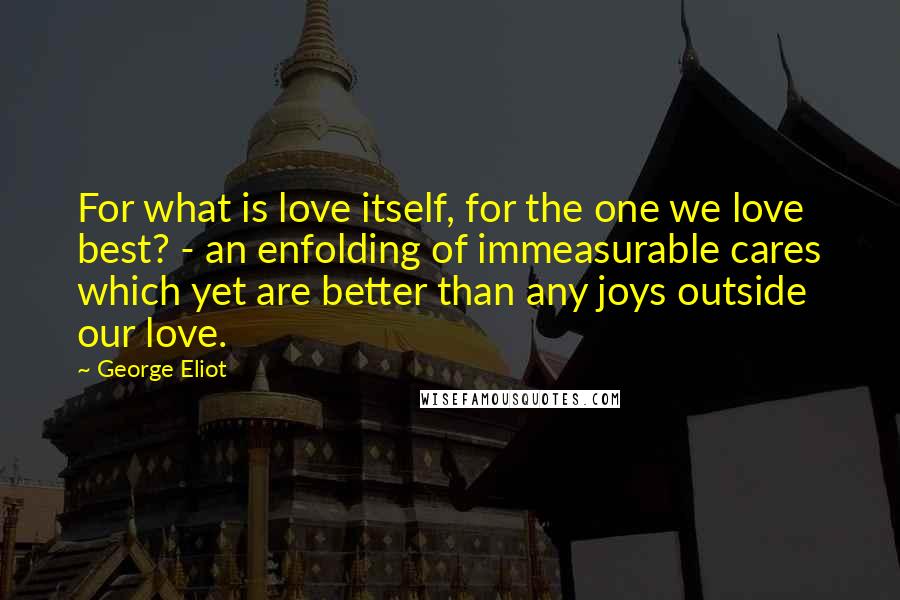 George Eliot Quotes: For what is love itself, for the one we love best? - an enfolding of immeasurable cares which yet are better than any joys outside our love.