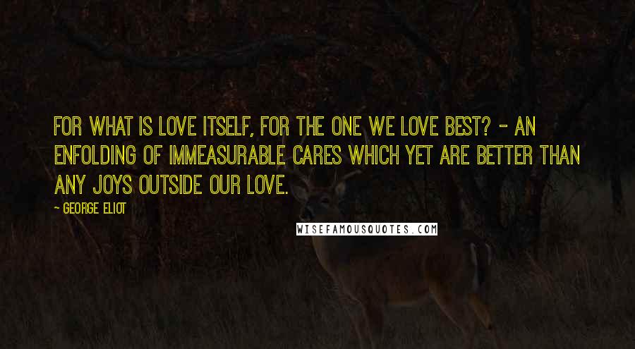 George Eliot Quotes: For what is love itself, for the one we love best? - an enfolding of immeasurable cares which yet are better than any joys outside our love.